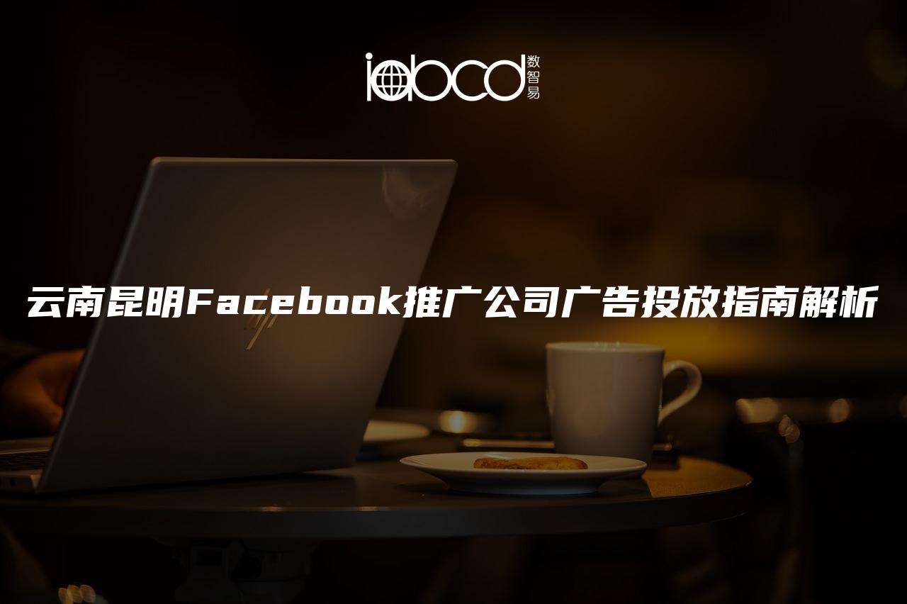 云南昆明Facebook推广公司广告投放指南解析