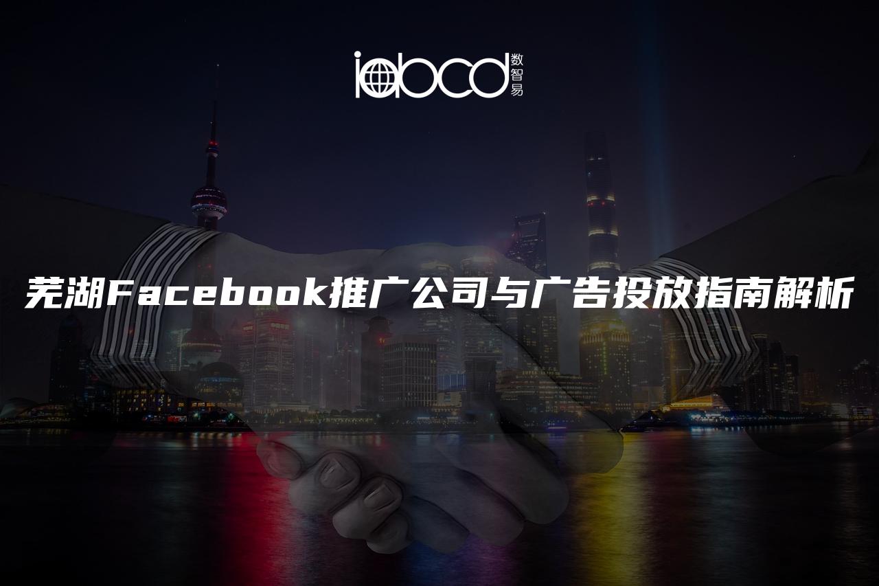 芜湖Facebook推广公司与广告投放指南解析