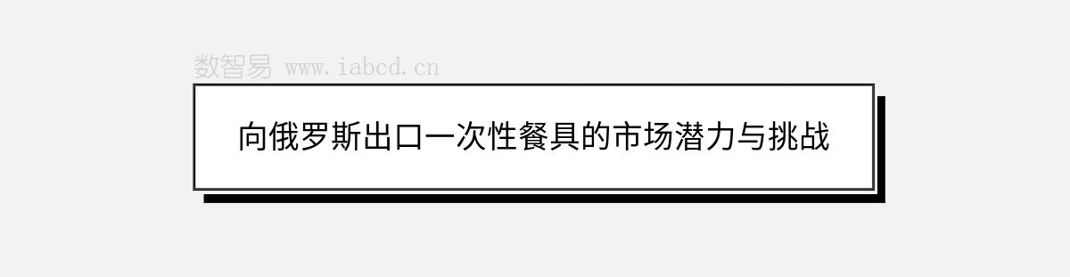 向俄罗斯出口一次性餐具的市场潜力与挑战