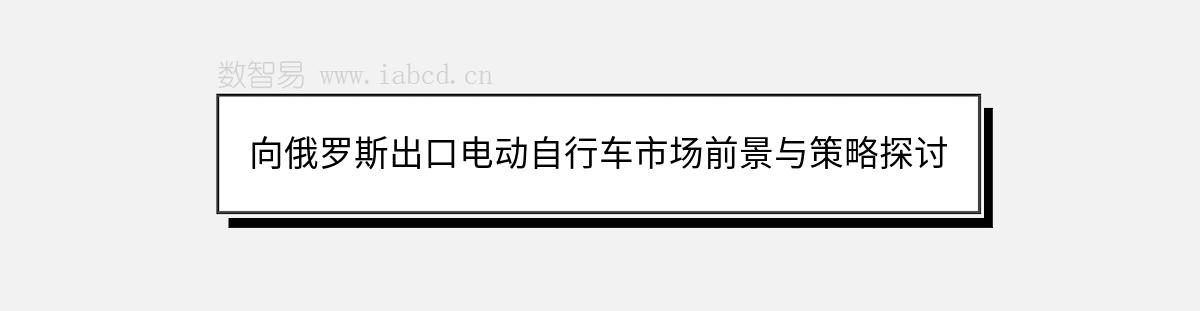 向俄罗斯出口电动自行车市场前景与策略探讨