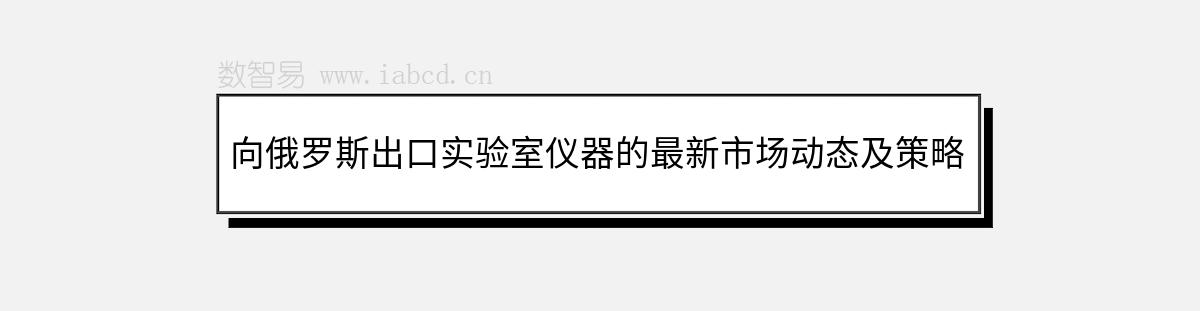 向俄罗斯出口实验室仪器的最新市场动态及策略解析