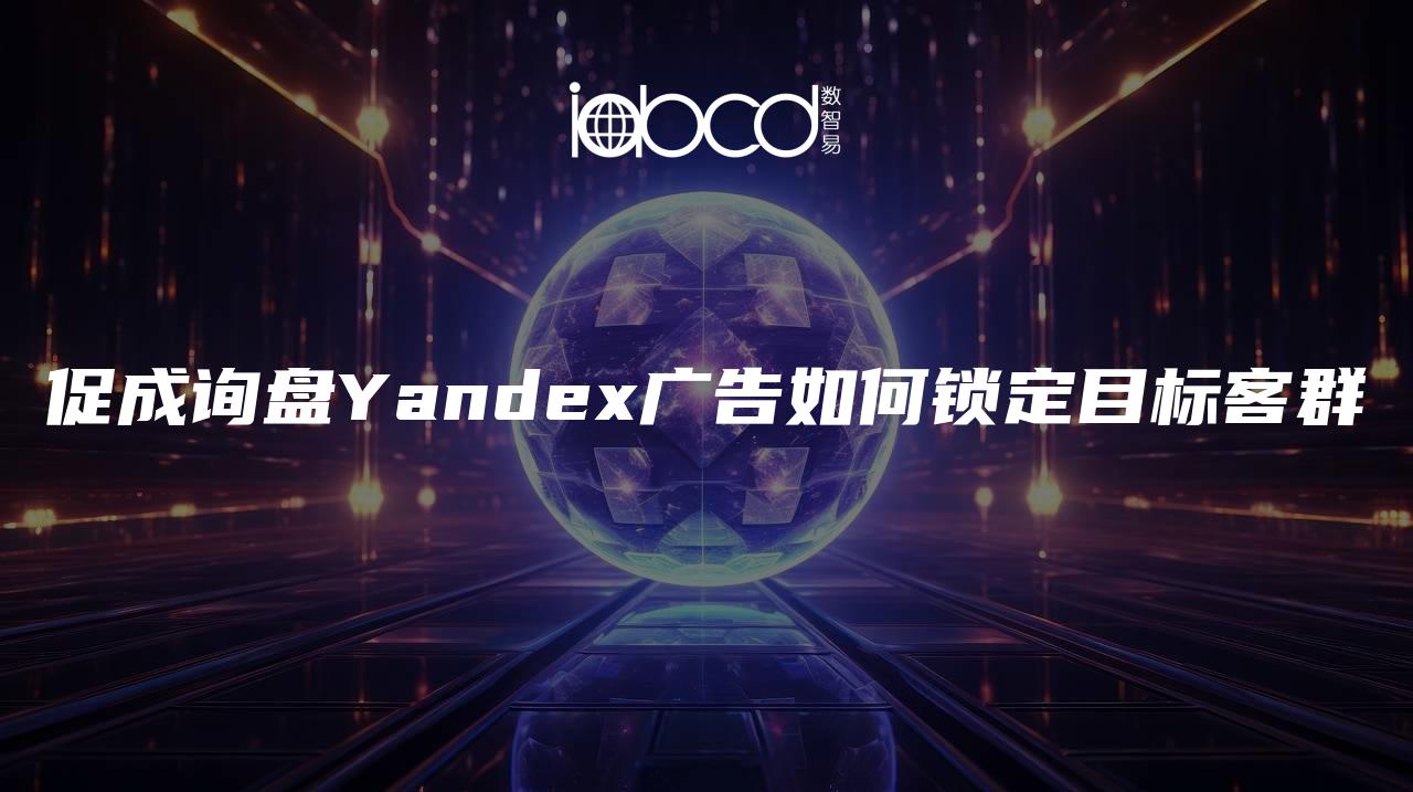 促成询盘Yandex广告如何锁定目标客群